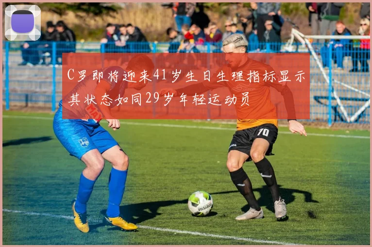 C罗即将迎来41岁生日生理指标显示其状态如同29岁年轻运动员