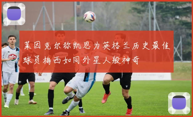 莱因克尔称凯恩为英格兰历史最佳球员梅西如同外星人般神奇