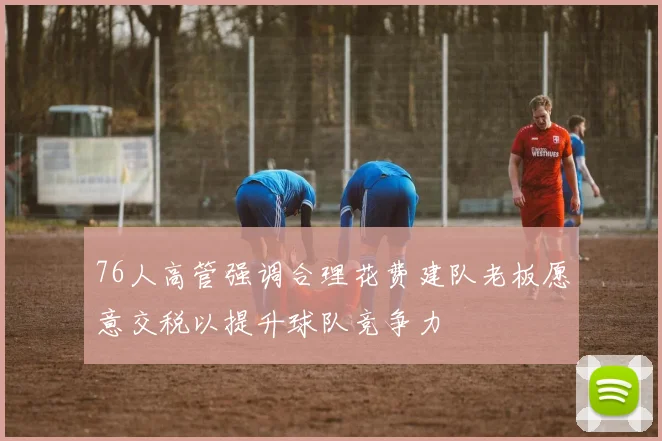 76人高管强调合理花费建队老板愿意交税以提升球队竞争力