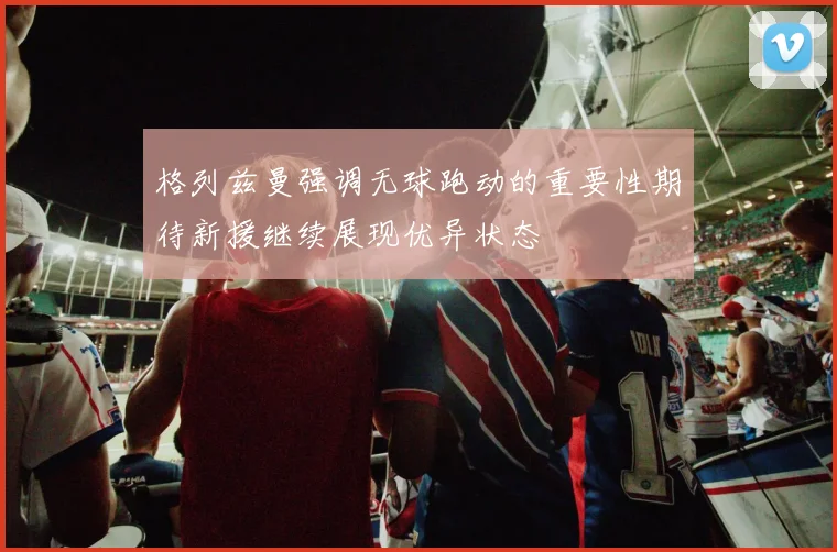 格列兹曼强调无球跑动的重要性期待新援继续展现优异状态