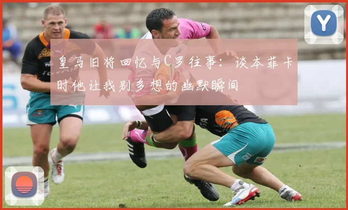 皇马旧将回忆与C罗往事：谈本菲卡时他让我别多想的幽默瞬间