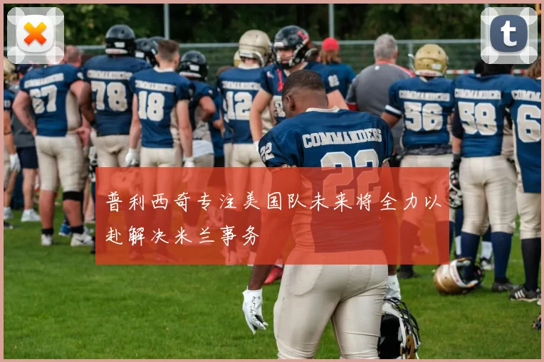 普利西奇专注美国队未来将全力以赴解决米兰事务