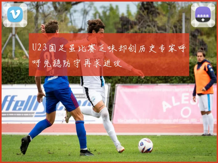 U23国足虽比赛乏味却创历史专家呼吁先稳防守再求进攻