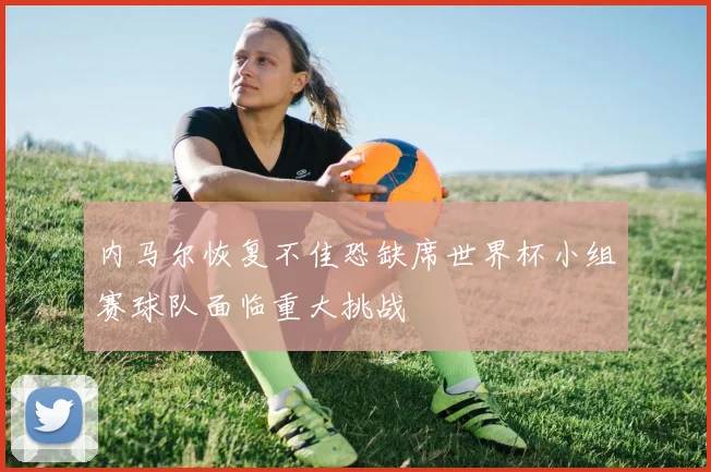 内马尔恢复不佳恐缺席世界杯小组赛球队面临重大挑战
