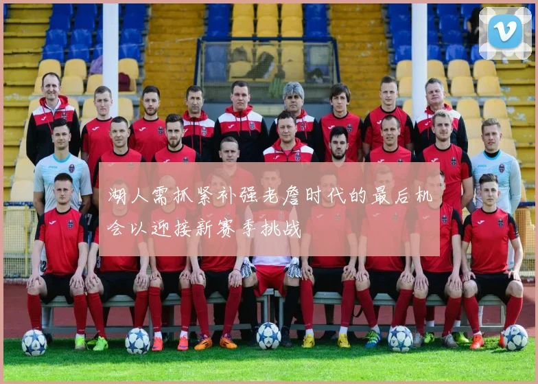 湖人需抓紧补强老詹时代的最后机会以迎接新赛季挑战