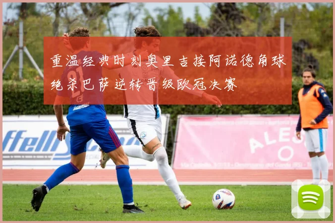 重温经典时刻奥里吉接阿诺德角球绝杀巴萨逆转晋级欧冠决赛