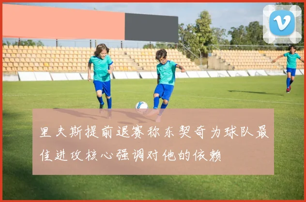 里夫斯提前退赛称东契奇为球队最佳进攻核心强调对他的依赖
