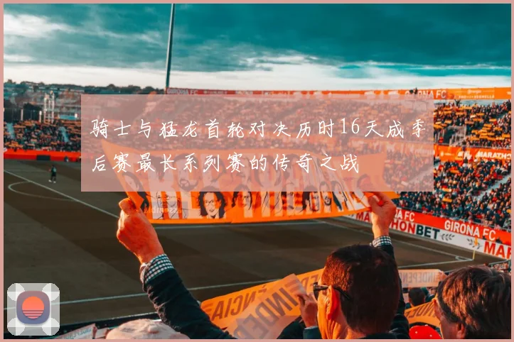 骑士与猛龙首轮对决历时16天成季后赛最长系列赛的传奇之战