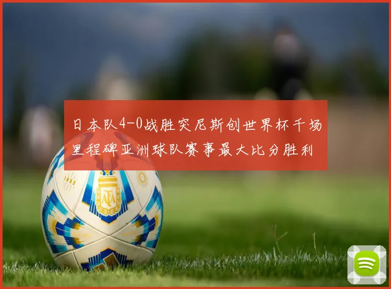日本队4-0战胜突尼斯创世界杯千场里程碑亚洲球队赛事最大比分胜利