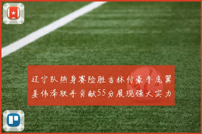 辽宁队热身赛险胜吉林付豪李虎翼姜伟泽联手贡献55分展现强大实力