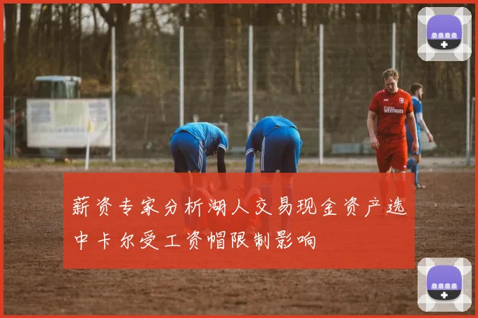 薪资专家分析湖人交易现金资产选中卡尔受工资帽限制影响
