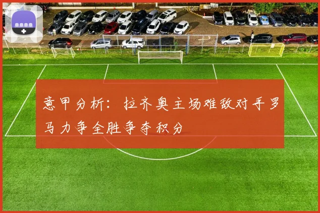 意甲分析：拉齐奥主场难敌对手罗马力争全胜争夺积分