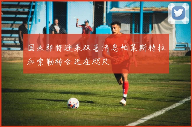 国米即将迎来双喜消息帕莱斯特拉和索勒转会近在咫尺