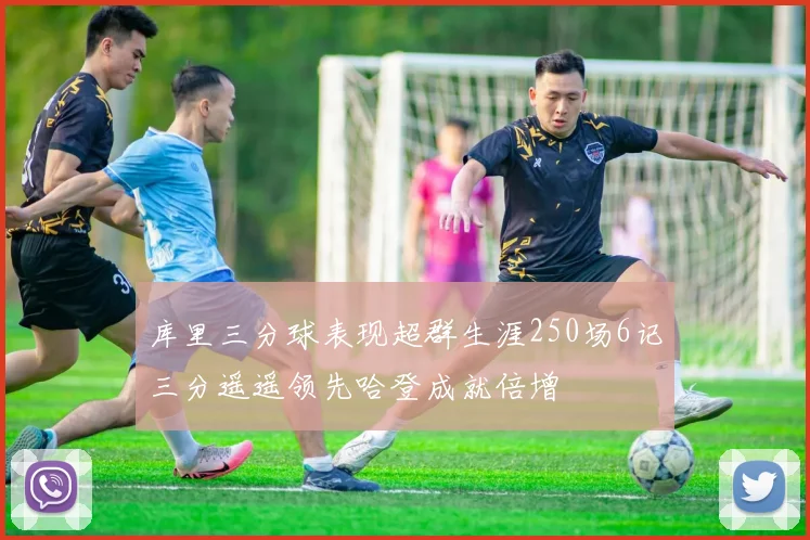 库里三分球表现超群生涯250场6记三分遥遥领先哈登成就倍增