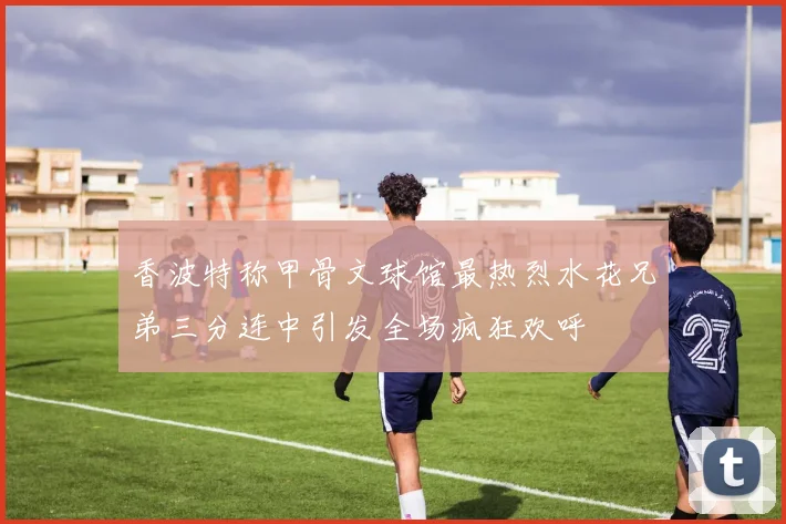 香波特称甲骨文球馆最热烈水花兄弟三分连中引发全场疯狂欢呼