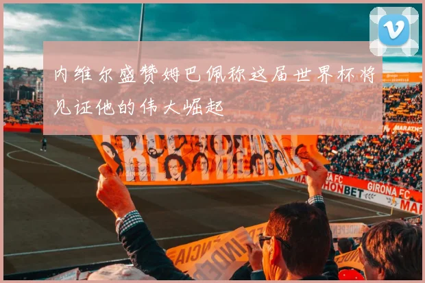 内维尔盛赞姆巴佩称这届世界杯将见证他的伟大崛起