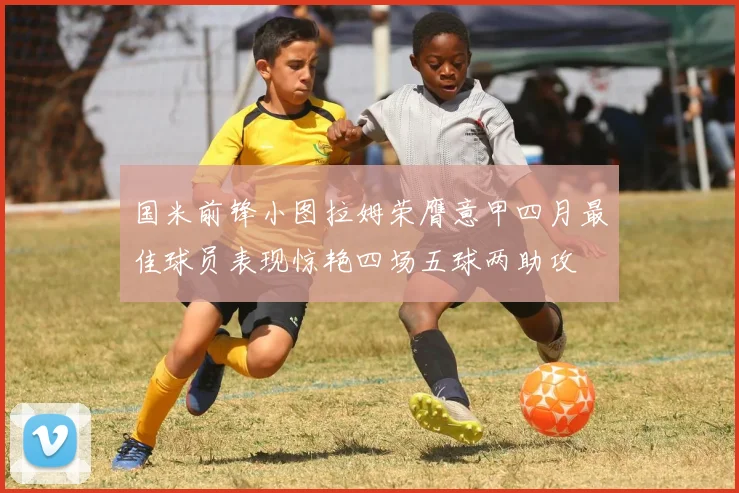 国米前锋小图拉姆荣膺意甲四月最佳球员表现惊艳四场五球两助攻