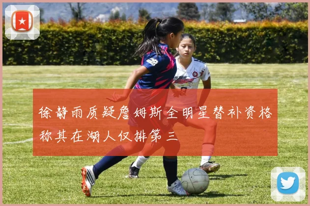 徐静雨质疑詹姆斯全明星替补资格称其在湖人仅排第三