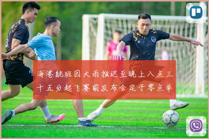 海港航班因大雨推迟至晚上八点三十五分起飞赛前发布会定于零点举行